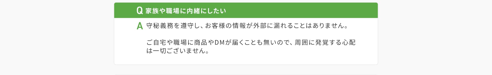 Q家族や職場に内緒にしたい。A守秘義務を順守し、お客様の情報が外部に漏れることはありません。