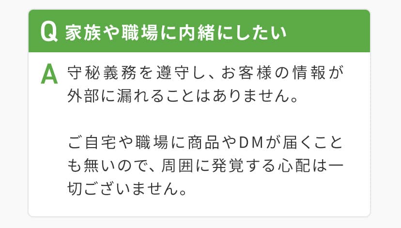 0Q家族や職場に内緒にしたい。A守秘義務を順守し、お客様の情報が外部に漏れることはありません。